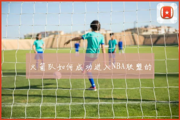 火箭队如何成功进入NBA联盟的