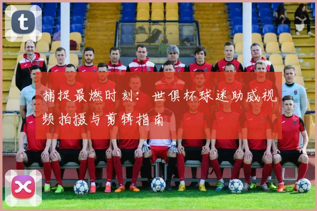捕捉最燃时刻：世俱杯球迷助威视频拍摄与剪辑指南