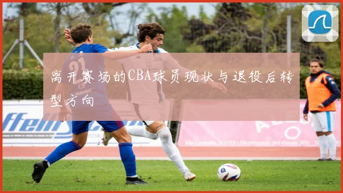 离开赛场的CBA球员现状与退役后转型方向