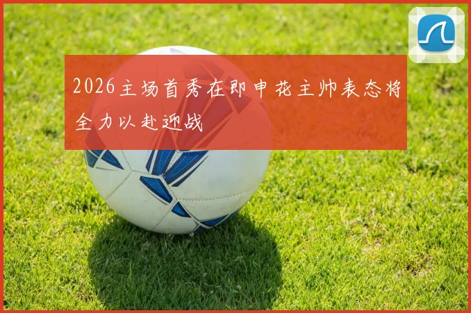 2026主场首秀在即申花主帅表态将全力以赴迎战