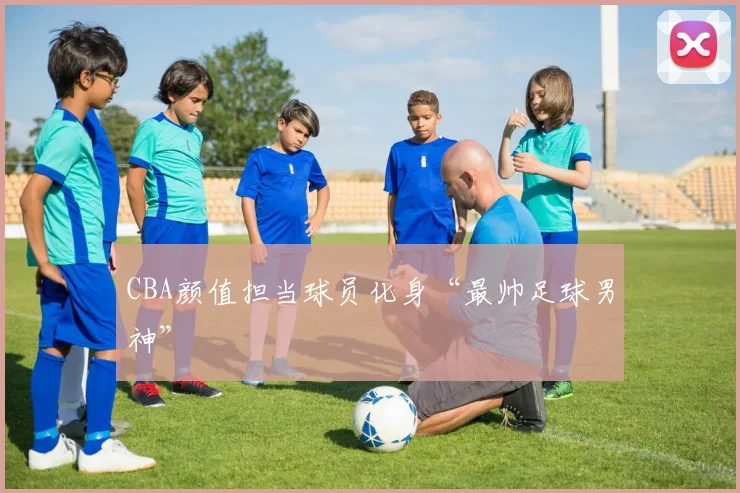 CBA颜值担当球员化身“最帅足球男神”